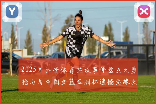 2025年抖音体育热议事件盘点火勇抢七与中国女篮亚洲杯遗憾无缘决赛