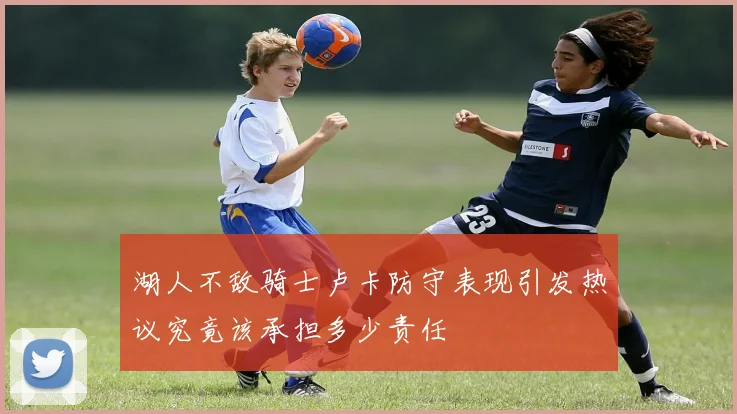 湖人不敌骑士卢卡防守表现引发热议究竟该承担多少责任
