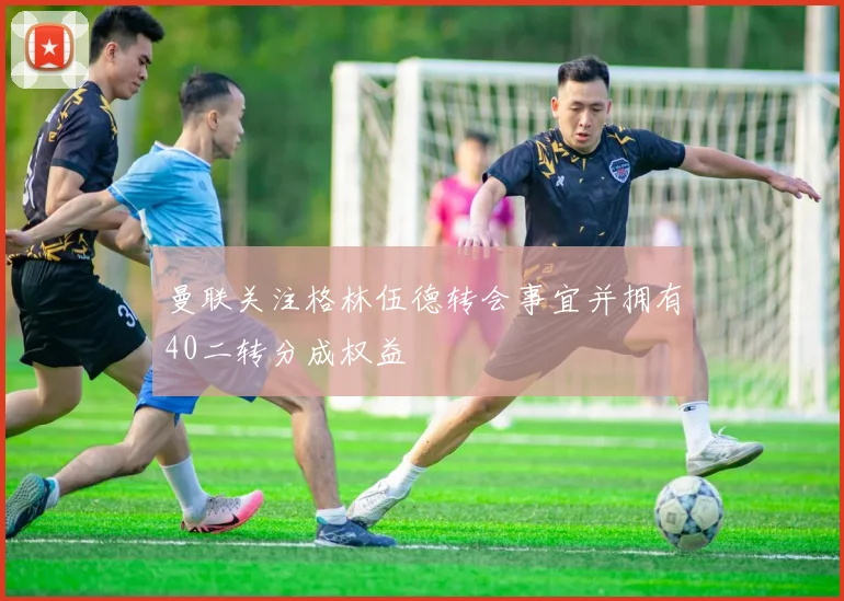 曼联关注格林伍德转会事宜并拥有40二转分成权益