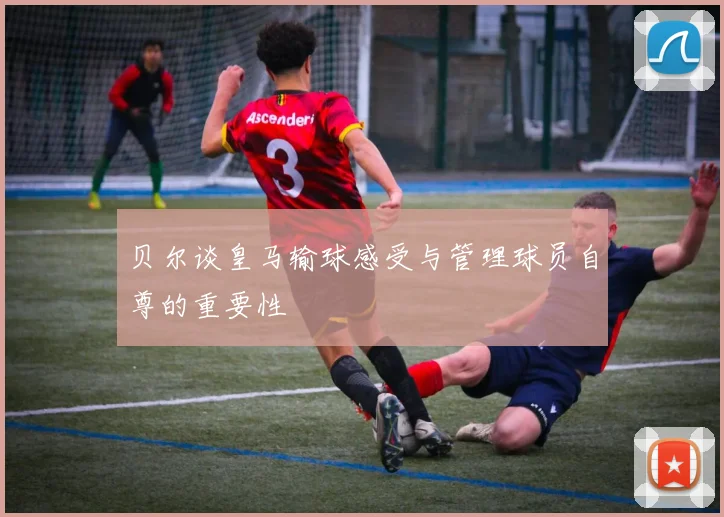 贝尔谈皇马输球感受与管理球员自尊的重要性