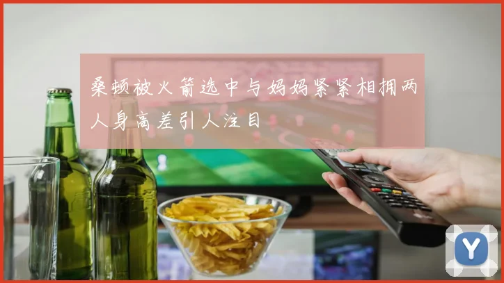 桑顿被火箭选中与妈妈紧紧相拥两人身高差引人注目