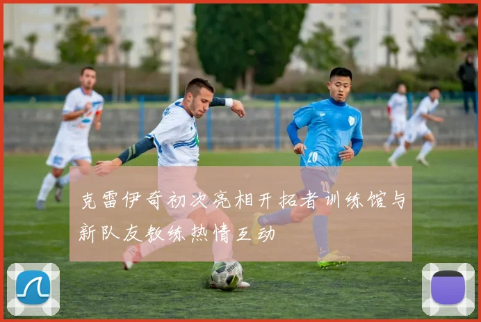 克雷伊奇初次亮相开拓者训练馆与新队友教练热情互动
