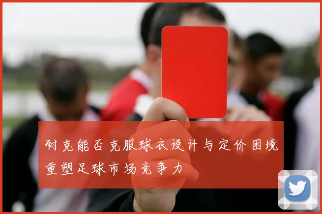 耐克能否克服球衣设计与定价困境重塑足球市场竞争力