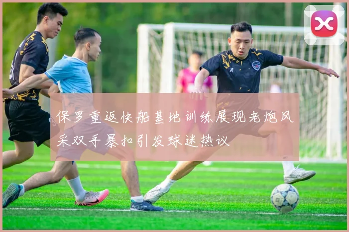 保罗重返快船基地训练展现老炮风采双手暴扣引发球迷热议