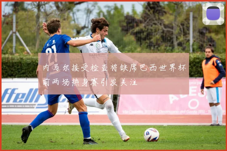 内马尔接受检查将缺席巴西世界杯前两场热身赛引发关注