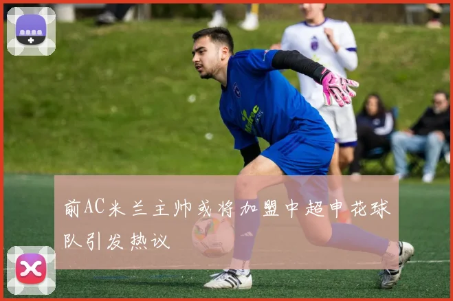 前AC米兰主帅或将加盟中超申花球队引发热议